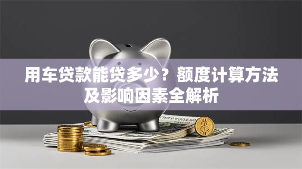 用车贷款能贷多少？额度计算方法及影响因素全解析