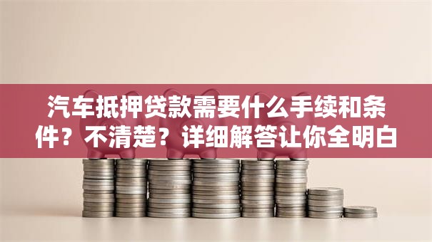 汽车抵押贷款需要什么手续和条件？不清楚？详细解答让你全明白，办起来更顺利
