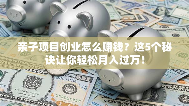 亲子项目创业怎么赚钱？这5个秘诀让你轻松月入过万！