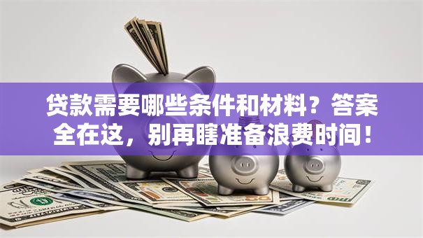 贷款需要哪些条件和材料？答案全在这，别再瞎准备浪费时间！
