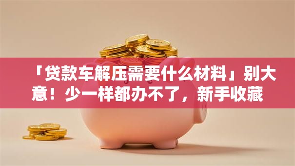 「贷款车解压需要什么材料」别大意！少一样都办不了，新手收藏这篇就够
