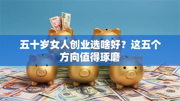 五十岁女人创业选啥好？这五个方向值得琢磨