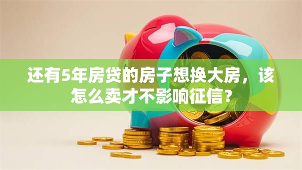 还有5年房贷的房子想换大房，该怎么卖才不影响征信？