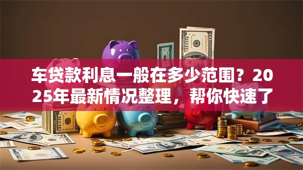 车贷款利息一般在多少范围？2025年最新情况整理，帮你快速了解