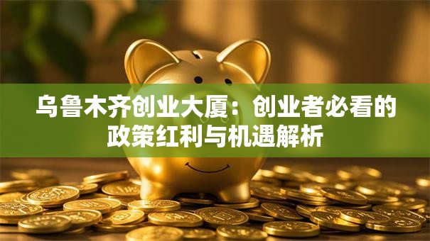 乌鲁木齐创业大厦：创业者必看的政策红利与机遇解析