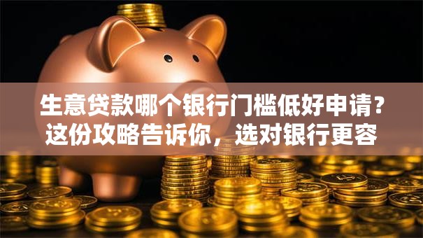 生意贷款哪个银行门槛低好申请？这份攻略告诉你，选对银行更容易办