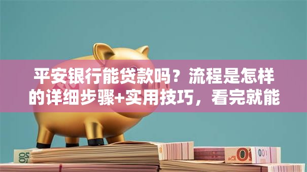 平安银行能贷款吗？流程是怎样的详细步骤+实用技巧，看完就能上手申请