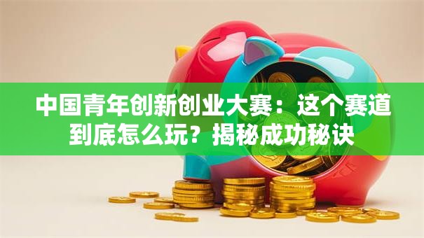 中国青年创新创业大赛：这个赛道到底怎么玩？揭秘成功秘诀