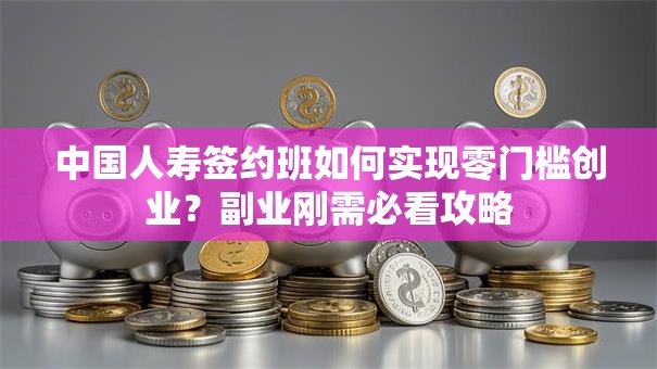 中国人寿签约班如何实现零门槛创业？副业刚需必看攻略