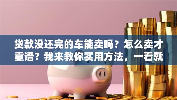 贷款没还完的车能卖吗？怎么卖才靠谱？我来教你实用方法，一看就明白！
