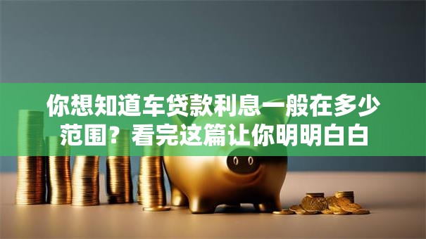 你想知道车贷款利息一般在多少范围？看完这篇让你明明白白
