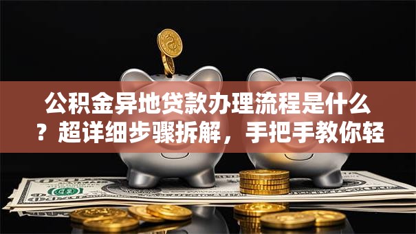 公积金异地贷款办理流程是什么？超详细步骤拆解，手把手教你轻松搞定！