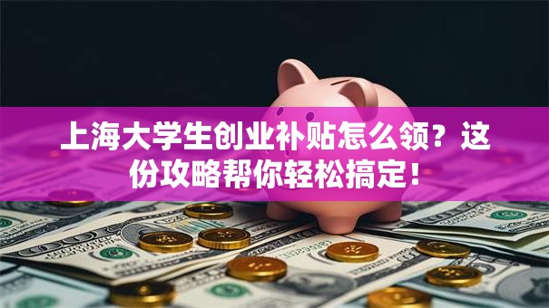 上海大学生创业补贴怎么领？这份攻略帮你轻松搞定！