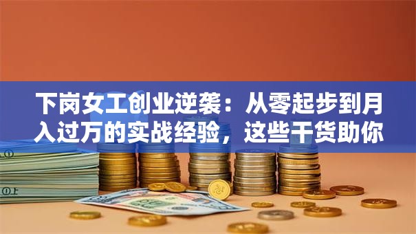 下岗女工创业逆袭：从零起步到月入过万的实战经验，这些干货助你稳赚不赔！