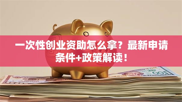 一次性创业资助怎么拿？最新申请条件+政策解读！
