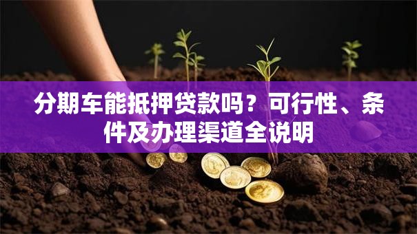 分期车能抵押贷款吗？可行性、条件及办理渠道全说明
