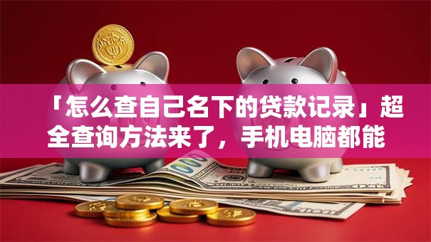 「怎么查自己名下的贷款记录」超全查询方法来了，手机电脑都能用，新手也能快速学会