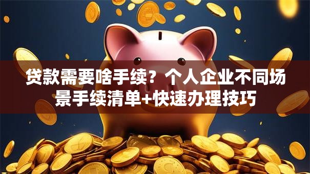 贷款需要啥手续？个人企业不同场景手续清单+快速办理技巧