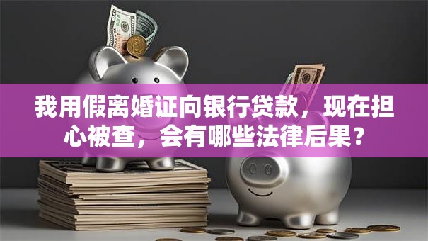 我用假离婚证向银行贷款，现在担心被查，会有哪些法律后果？