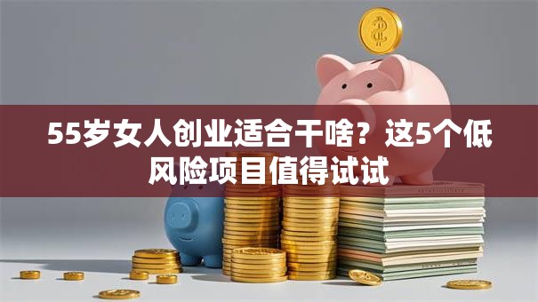 55岁女人创业适合干啥？这5个低风险项目值得试试