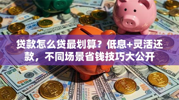 贷款怎么贷最划算？低息+灵活还款，不同场景省钱技巧大公开