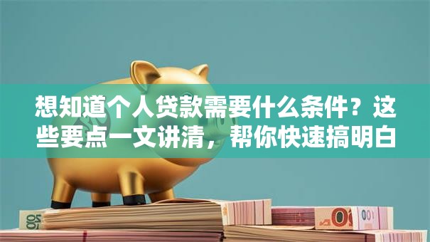 想知道个人贷款需要什么条件？这些要点一文讲清，帮你快速搞明白