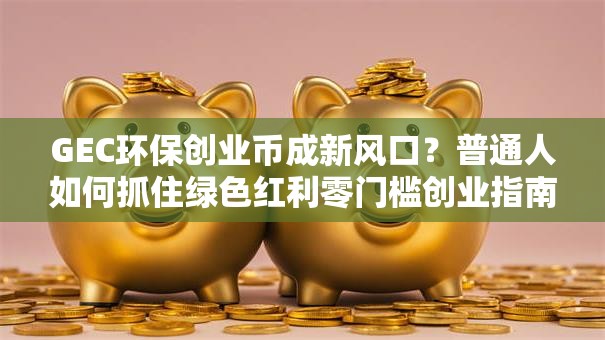 GEC环保创业币成新风口？普通人如何抓住绿色红利零门槛创业指南