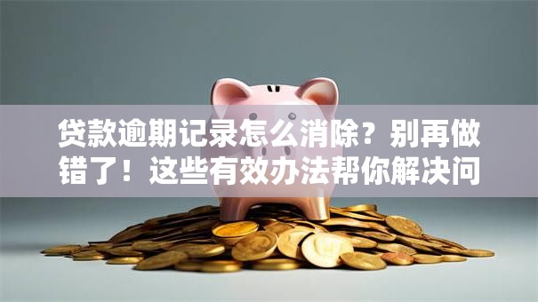 贷款逾期记录怎么消除？别再做错了！这些有效办法帮你解决问题