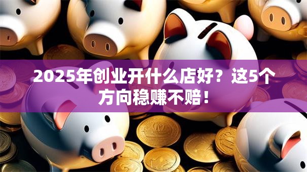2025年创业开什么店好？这5个方向稳赚不赔！