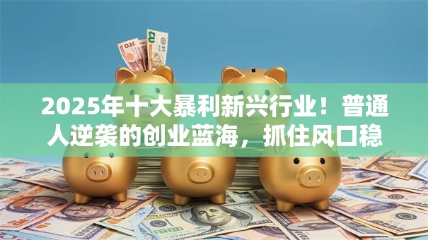 2025年十大暴利新兴行业！普通人逆袭的创业蓝海，抓住风口稳赚