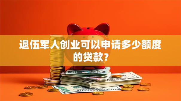 退伍军人创业可以申请多少额度的贷款？
