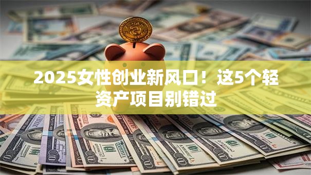 2025女性创业新风口！这5个轻资产项目别错过