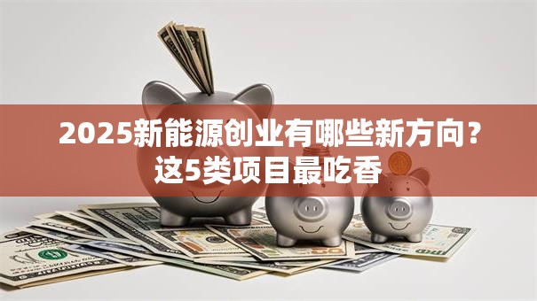 2025新能源创业有哪些新方向?这5类项目最吃香 2025新能源创业有哪些新方向?这5类项目最吃香