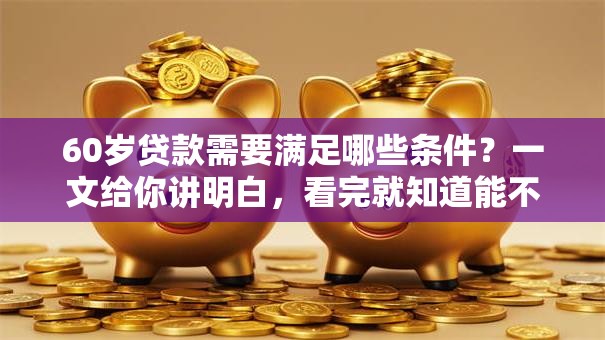 60岁贷款需要满足哪些条件？一文给你讲明白，看完就知道能不能办了！