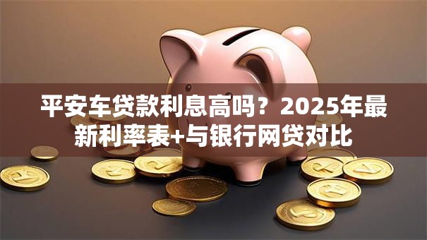 平安车贷款利息高吗？2025年最新利率表+与银行网贷对比