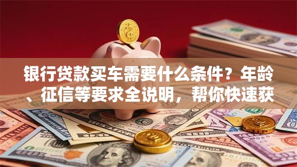 银行贷款买车需要什么条件？年龄、征信等要求全说明，帮你快速获批