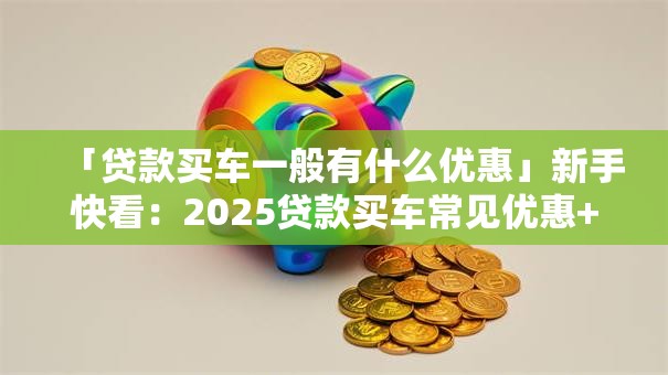 「贷款买车一般有什么优惠」新手快看：2025贷款买车常见优惠+实用攻略全在这