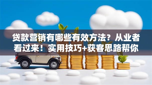 贷款营销有哪些有效方法？从业者看过来！实用技巧+获客思路帮你提升业绩