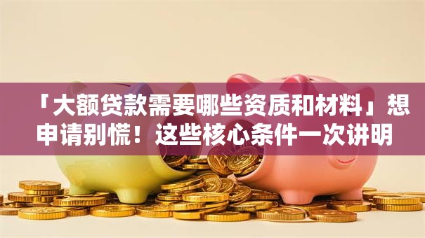 「大额贷款需要哪些资质和材料」想申请别慌！这些核心条件一次讲明白，新手也能懂