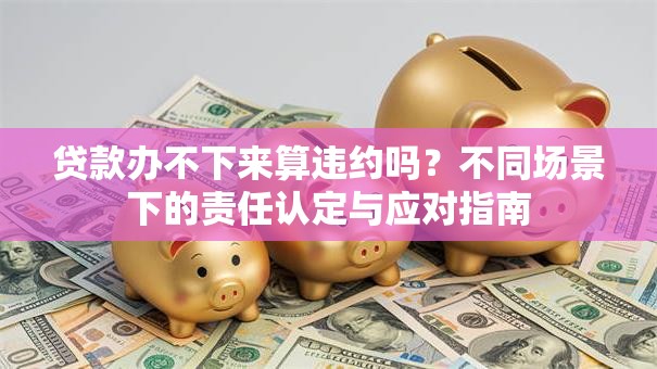 贷款办不下来算违约吗？不同场景下的责任认定与应对指南