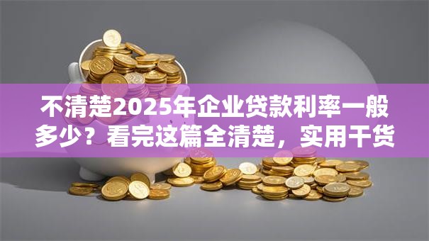 不清楚2025年企业贷款利率一般多少？看完这篇全清楚，实用干货！