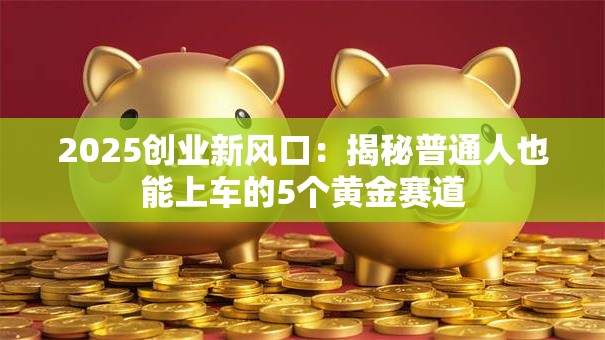 2025创业新风口：揭秘普通人也能上车的5个黄金赛道
