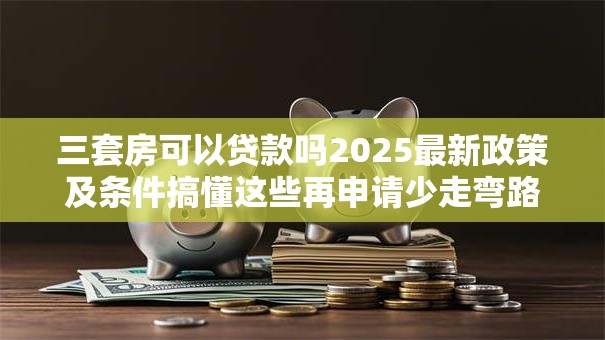 三套房可以贷款吗2025最新政策及条件搞懂这些再申请少走弯路不白跑