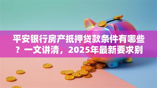 平安银行房产抵押贷款条件有哪些？一文讲清，2025年最新要求别错过