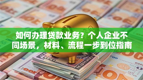 如何办理贷款业务？个人企业不同场景，材料、流程一步到位指南