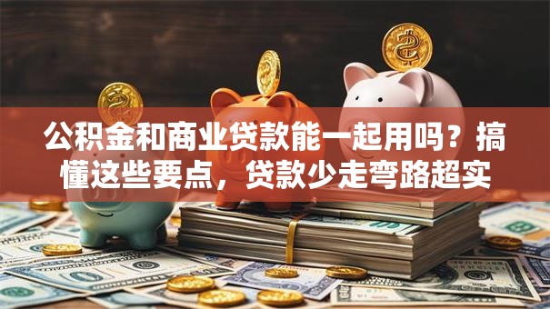 公积金和商业贷款能一起用吗？搞懂这些要点，贷款少走弯路超实用！