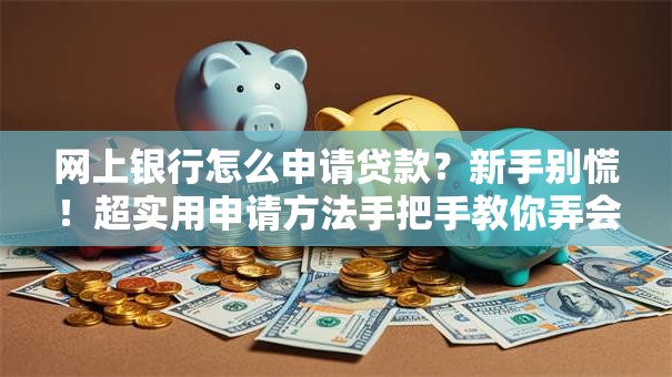 网上银行怎么申请贷款？新手别慌！超实用申请方法手把手教你弄会