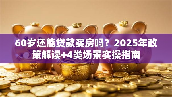 60岁还能贷款买房吗？2025年政策解读+4类场景实操指南