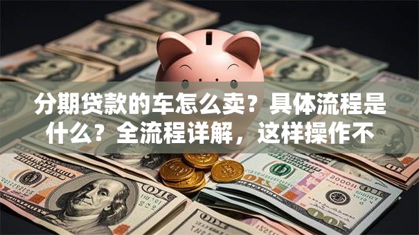 分期贷款的车怎么卖？具体流程是什么？全流程详解，这样操作不吃亏！