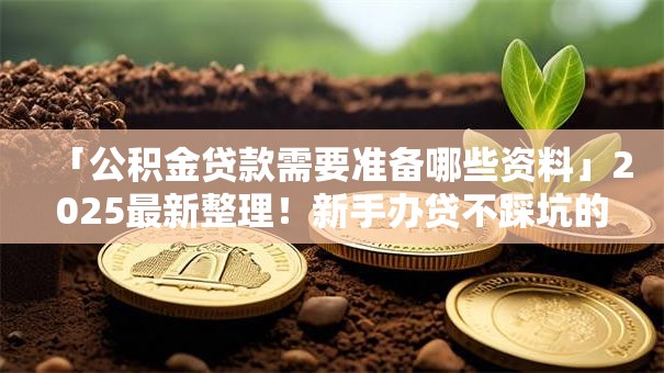 「公积金贷款需要准备哪些资料」2025最新整理！新手办贷不踩坑的全攻略在此